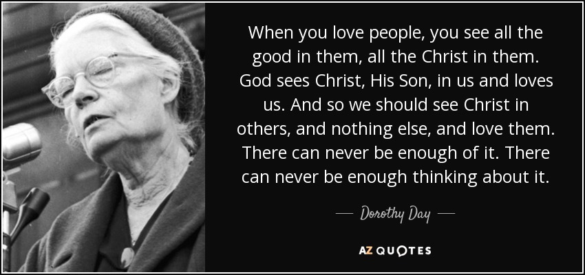 When you love people, you see all the good in them, all the Christ in them. God sees Christ, His Son, in us and loves us. And so we should see Christ in others, and nothing else, and love them. There can never be enough of it. There can never be enough thinking about it. - Dorothy Day