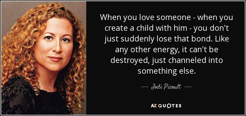When you love someone - when you create a child with him - you don't just suddenly lose that bond. Like any other energy, it can't be destroyed, just channeled into something else. - Jodi Picoult