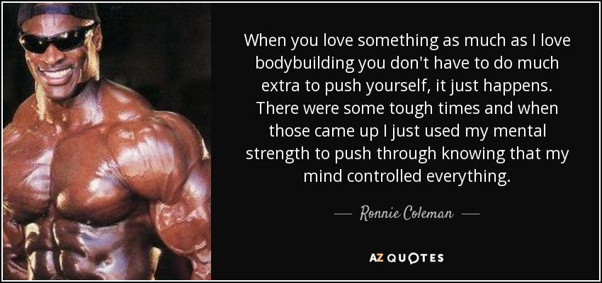 When you love something as much as I love bodybuilding you don't have to do much extra to push yourself, it just happens. There were some tough times and when those came up I just used my mental strength to push through knowing that my mind controlled everything. - Ronnie Coleman