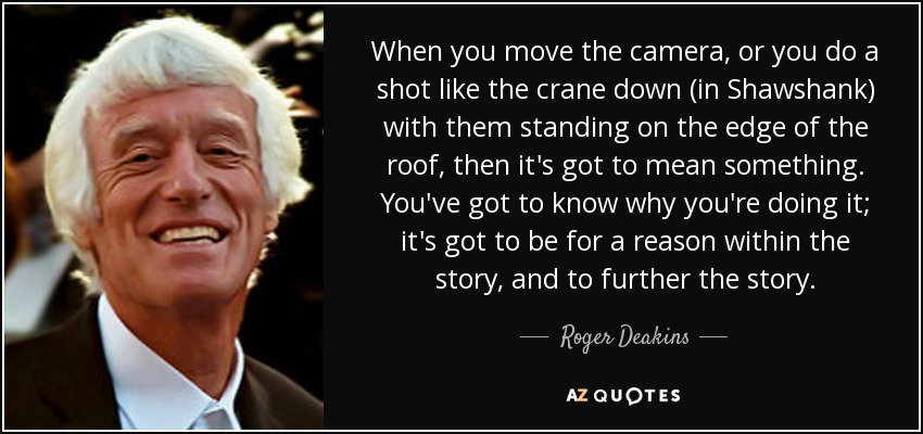 When you move the camera, or you do a shot like the crane down (in Shawshank) with them standing on the edge of the roof, then it's got to mean something. You've got to know why you're doing it; it's got to be for a reason within the story, and to further the story. - Roger Deakins