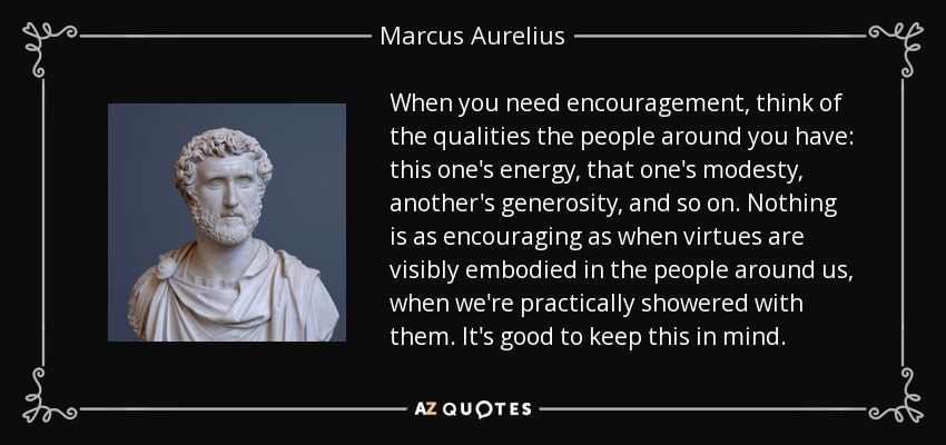 When you need encouragement, think of the qualities the people around you have: this one's energy, that one's modesty, another's generosity, and so on. Nothing is as encouraging as when virtues are visibly embodied in the people around us, when we're practically showered with them. It's good to keep this in mind. - Marcus Aurelius