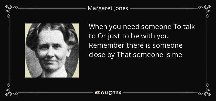 When you need someone To talk to Or just to be with you Remember there is someone close by That someone is me - Margaret Jones