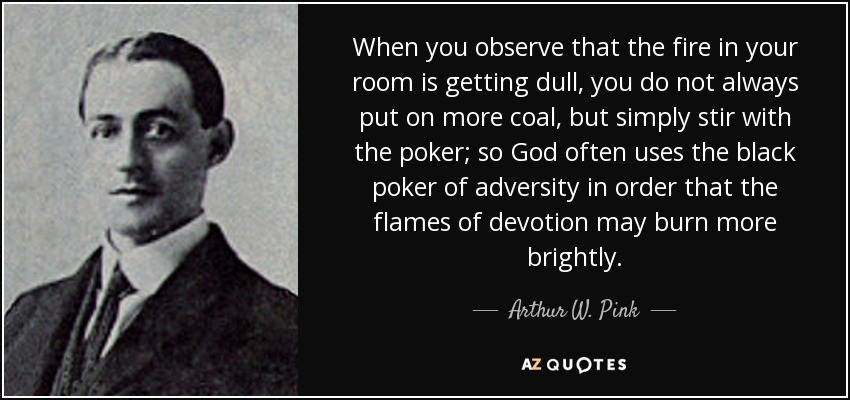 When you observe that the fire in your room is getting dull, you do not always put on more coal, but simply stir with the poker; so God often uses the black poker of adversity in order that the flames of devotion may burn more brightly. - Arthur W. Pink