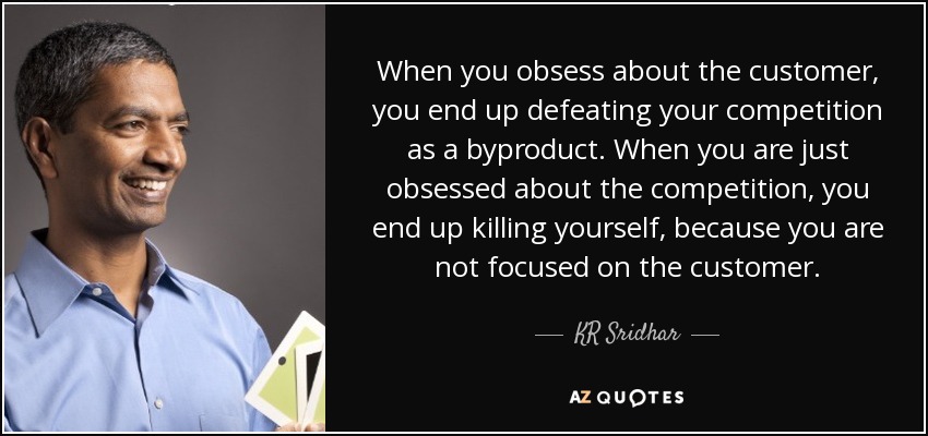 When you obsess about the customer, you end up defeating your competition as a byproduct. When you are just obsessed about the competition, you end up killing yourself, because you are not focused on the customer. - KR Sridhar