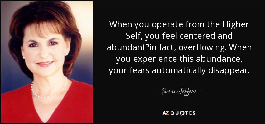 When you operate from the Higher Self, you feel centered and abundant?in fact, overflowing. When you experience this abundance, your fears automatically disappear. - Susan Jeffers