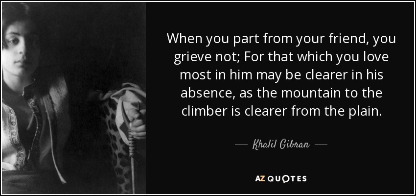 When you part from your friend, you grieve not; For that which you love most in him may be clearer in his absence, as the mountain to the climber is clearer from the plain. - Khalil Gibran