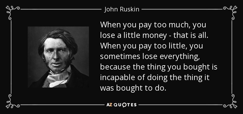 When you pay too much, you lose a little money - that is all. When you pay too little, you sometimes lose everything, because the thing you bought is incapable of doing the thing it was bought to do. - John Ruskin