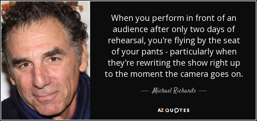 When you perform in front of an audience after only two days of rehearsal, you're flying by the seat of your pants - particularly when they're rewriting the show right up to the moment the camera goes on. - Michael Richards