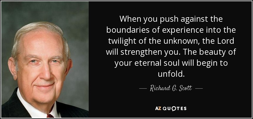 When you push against the boundaries of experience into the twilight of the unknown, the Lord will strengthen you. The beauty of your eternal soul will begin to unfold. - Richard G. Scott