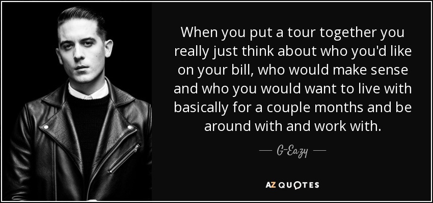 When you put a tour together you really just think about who you'd like on your bill, who would make sense and who you would want to live with basically for a couple months and be around with and work with. - G-Eazy