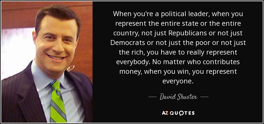 When you're a political leader, when you represent the entire state or the entire country, not just Republicans or not just Democrats or not just the poor or not just the rich, you have to really represent everybody. No matter who contributes money, when you win, you represent everyone. - David Shuster