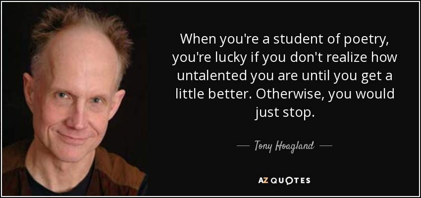 When you're a student of poetry, you're lucky if you don't realize how untalented you are until you get a little better. Otherwise, you would just stop. - Tony Hoagland