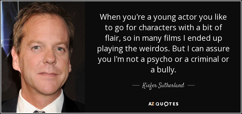 When you're a young actor you like to go for characters with a bit of flair, so in many films I ended up playing the weirdos. But I can assure you I'm not a psycho or a criminal or a bully. - Kiefer Sutherland