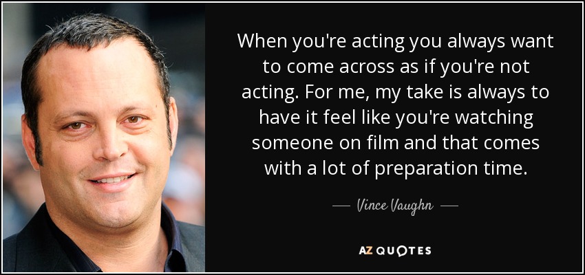 When you're acting you always want to come across as if you're not acting. For me, my take is always to have it feel like you're watching someone on film and that comes with a lot of preparation time. - Vince Vaughn
