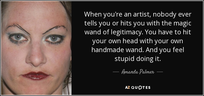 When you're an artist, nobody ever tells you or hits you with the magic wand of legitimacy. You have to hit your own head with your own handmade wand. And you feel stupid doing it. - Amanda Palmer