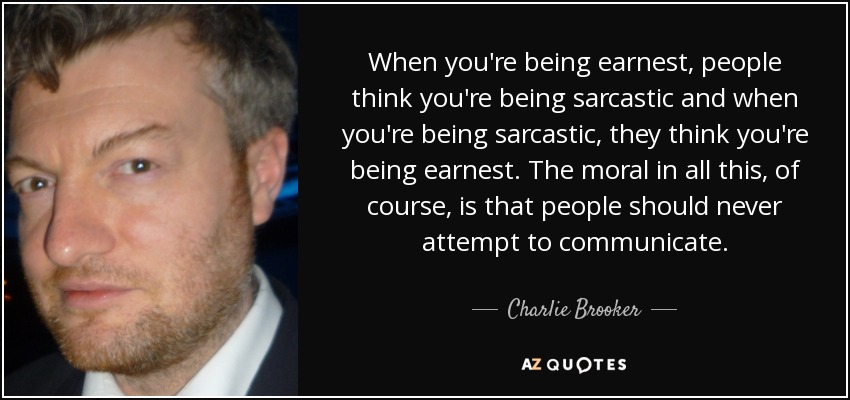 When you're being earnest, people think you're being sarcastic and when you're being sarcastic, they think you're being earnest. The moral in all this, of course, is that people should never attempt to communicate. - Charlie Brooker