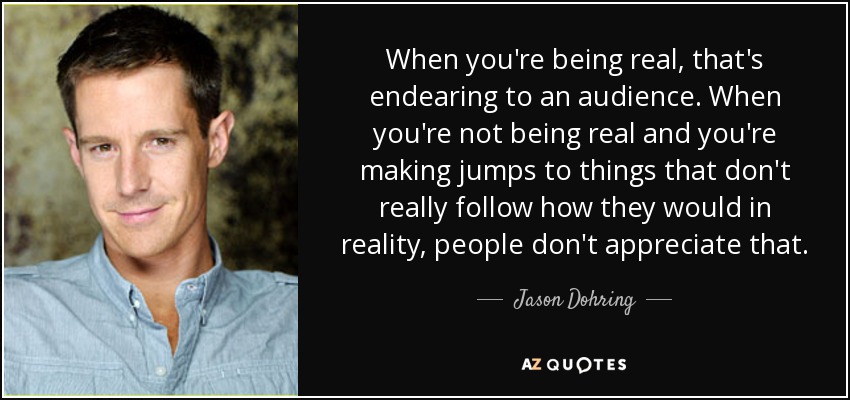 When you're being real, that's endearing to an audience. When you're not being real and you're making jumps to things that don't really follow how they would in reality, people don't appreciate that. - Jason Dohring