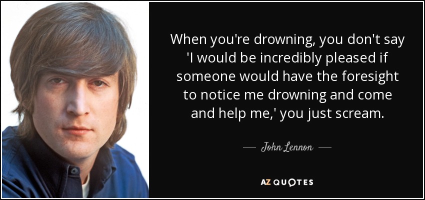 When you're drowning, you don't say 'I would be incredibly pleased if someone would have the foresight to notice me drowning and come and help me,' you just scream. - John Lennon