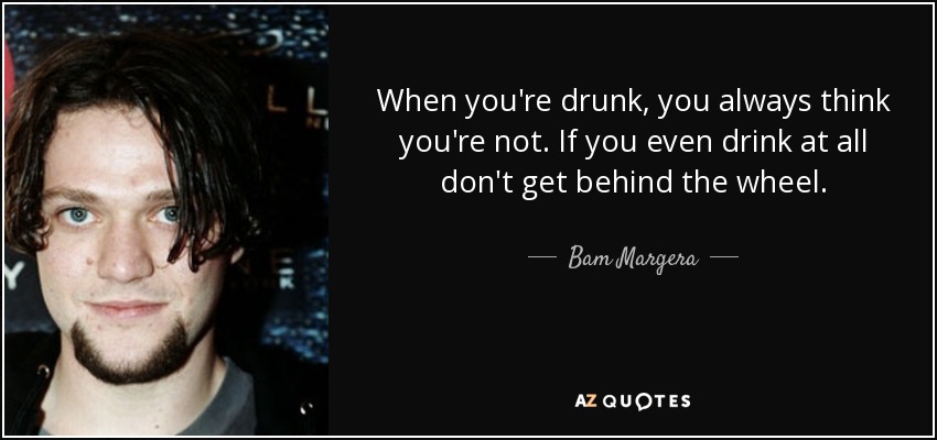When you're drunk, you always think you're not. If you even drink at all don't get behind the wheel. - Bam Margera