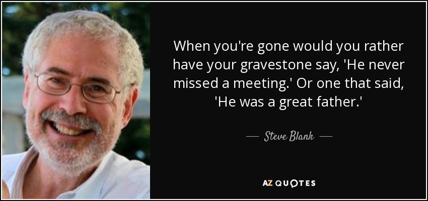 When you're gone would you rather have your gravestone say, 'He never missed a meeting.' Or one that said, 'He was a great father.' - Steve Blank