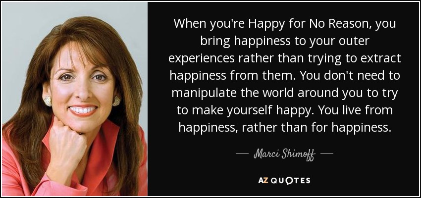 When you're Happy for No Reason, you bring happiness to your outer experiences rather than trying to extract happiness from them. You don't need to manipulate the world around you to try to make yourself happy. You live from happiness, rather than for happiness. - Marci Shimoff