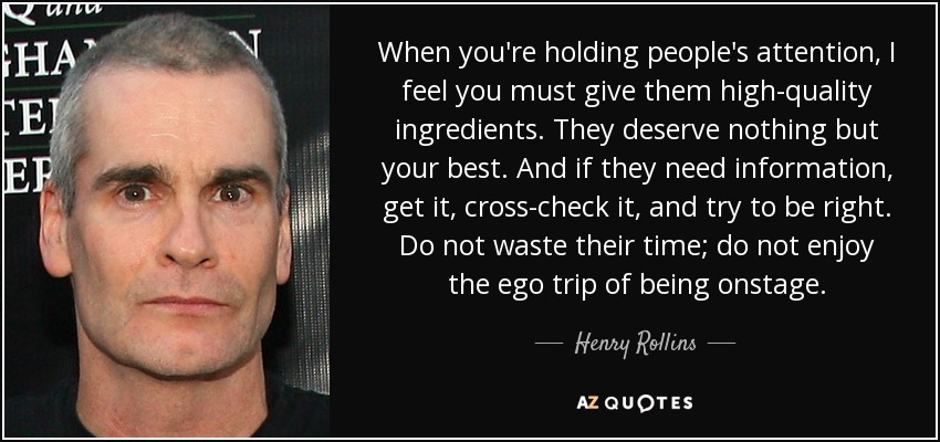 When you're holding people's attention, I feel you must give them high-quality ingredients. They deserve nothing but your best. And if they need information, get it, cross-check it, and try to be right. Do not waste their time; do not enjoy the ego trip of being onstage. - Henry Rollins