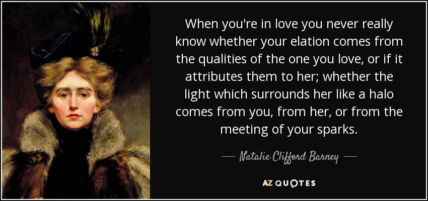 When you're in love you never really know whether your elation comes from the qualities of the one you love, or if it attributes them to her; whether the light which surrounds her like a halo comes from you, from her, or from the meeting of your sparks. - Natalie Clifford Barney