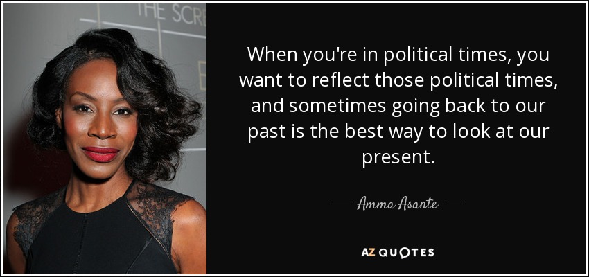 When you're in political times, you want to reflect those political times, and sometimes going back to our past is the best way to look at our present. - Amma Asante