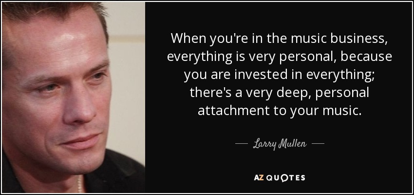 When you're in the music business, everything is very personal, because you are invested in everything; there's a very deep, personal attachment to your music. - Larry Mullen, Jr.