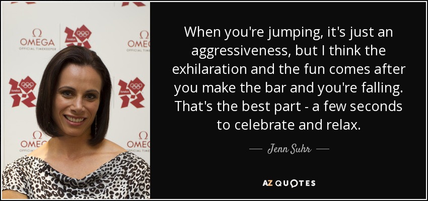 When you're jumping, it's just an aggressiveness, but I think the exhilaration and the fun comes after you make the bar and you're falling. That's the best part - a few seconds to celebrate and relax. - Jenn Suhr