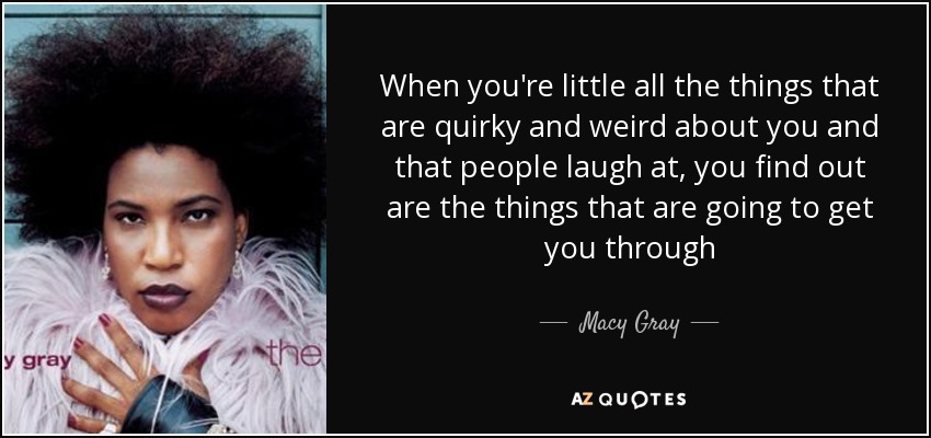 When you're little all the things that are quirky and weird about you and that people laugh at, you find out are the things that are going to get you through - Macy Gray