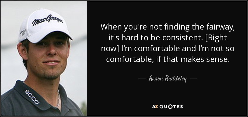 When you're not finding the fairway, it's hard to be consistent. [Right now] I'm comfortable and I'm not so comfortable, if that makes sense. - Aaron Baddeley