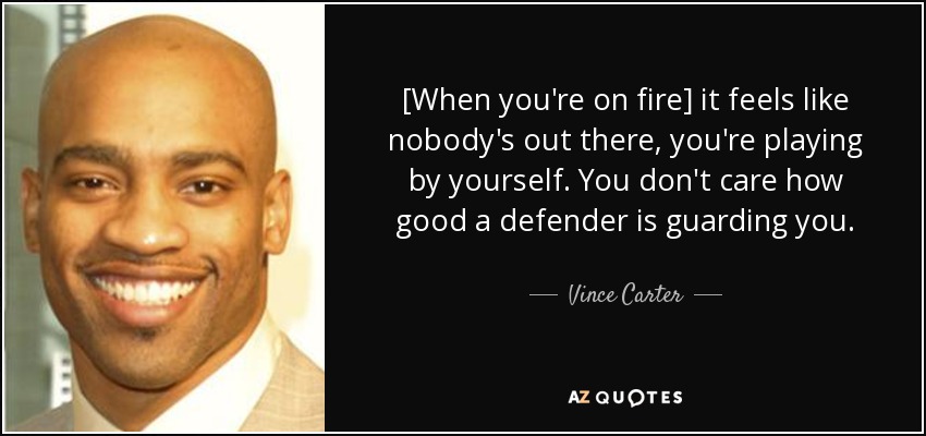 [When you're on fire] it feels like nobody's out there, you're playing by yourself. You don't care how good a defender is guarding you. - Vince Carter