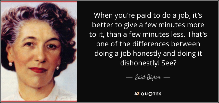 When you're paid to do a job, it's better to give a few minutes more to it, than a few minutes less. That's one of the differences between doing a job honestly and doing it dishonestly! See? - Enid Blyton