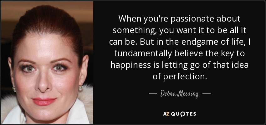 When you're passionate about something, you want it to be all it can be. But in the endgame of life, I fundamentally believe the key to happiness is letting go of that idea of perfection. - Debra Messing