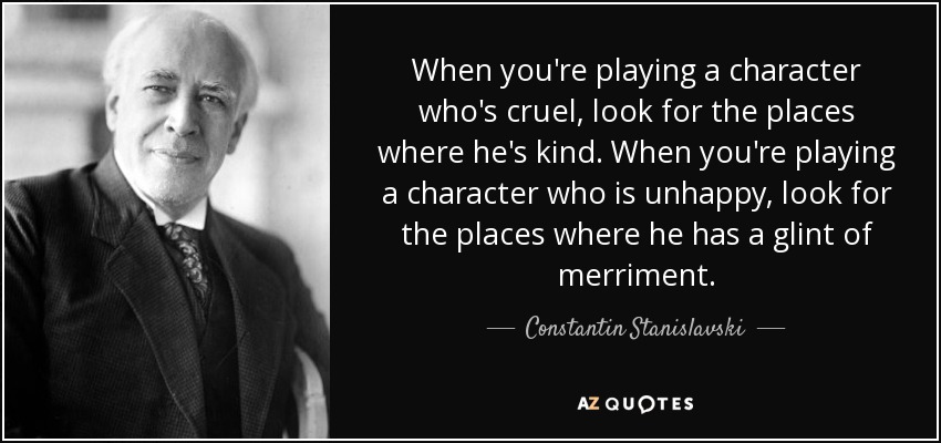 When you're playing a character who's cruel, look for the places where he's kind. When you're playing a character who is unhappy, look for the places where he has a glint of merriment. - Constantin Stanislavski