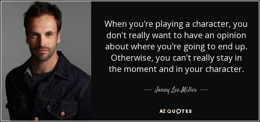 When you're playing a character, you don't really want to have an opinion about where you're going to end up. Otherwise, you can't really stay in the moment and in your character. - Jonny Lee Miller