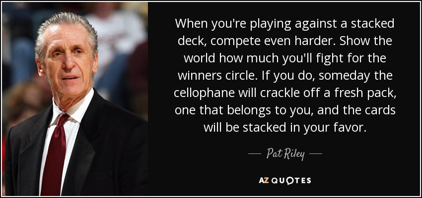When you're playing against a stacked deck, compete even harder. Show the world how much you'll fight for the winners circle. If you do, someday the cellophane will crackle off a fresh pack, one that belongs to you, and the cards will be stacked in your favor. - Pat Riley