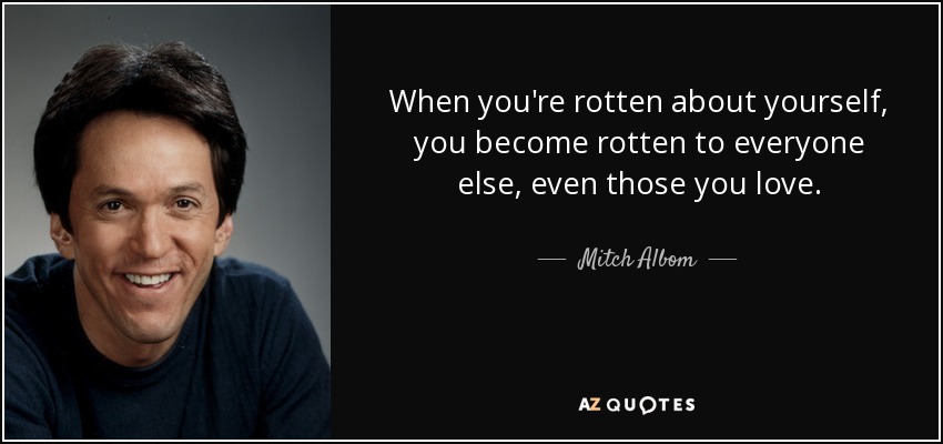 When you're rotten about yourself, you become rotten to everyone else, even those you love. - Mitch Albom