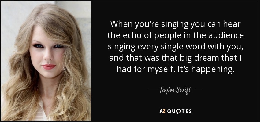 When you're singing you can hear the echo of people in the audience singing every single word with you, and that was that big dream that I had for myself. It's happening. - Taylor Swift
