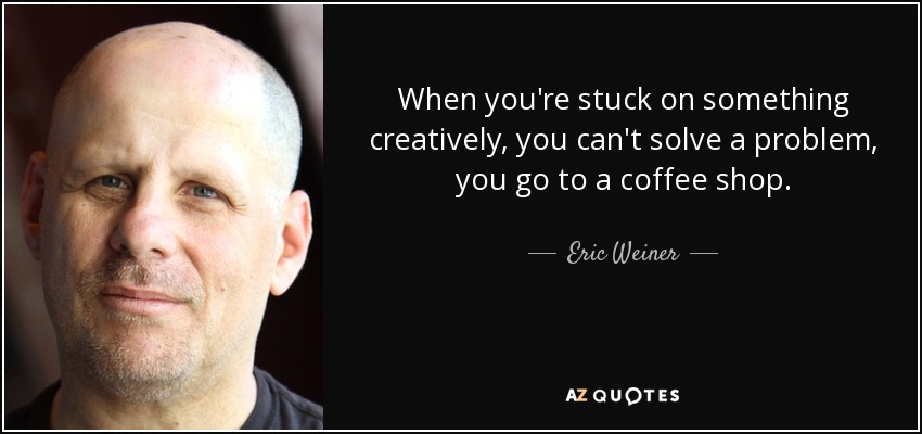 When you're stuck on something creatively, you can't solve a problem, you go to a coffee shop. - Eric Weiner