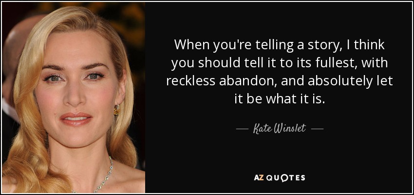 When you're telling a story, I think you should tell it to its fullest, with reckless abandon, and absolutely let it be what it is. - Kate Winslet