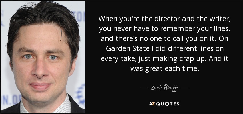 When you're the director and the writer, you never have to remember your lines, and there's no one to call you on it. On Garden State I did different lines on every take, just making crap up. And it was great each time. - Zach Braff