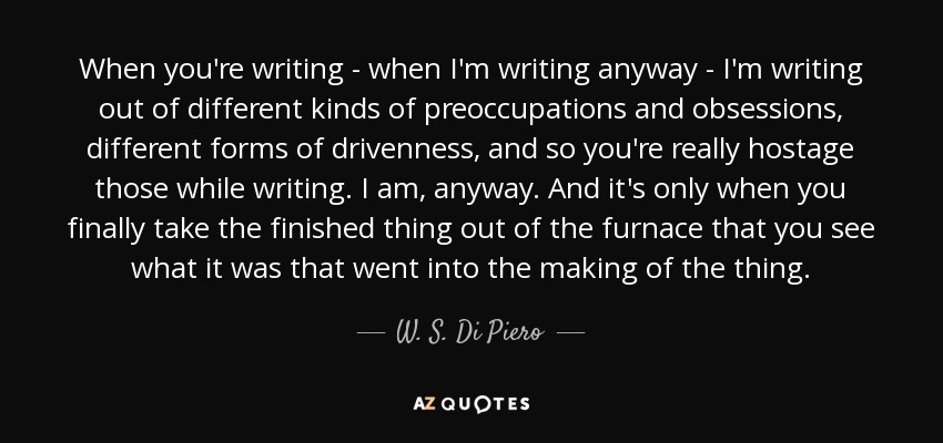 When you're writing - when I'm writing anyway - I'm writing out of different kinds of preoccupations and obsessions, different forms of drivenness, and so you're really hostage those while writing. I am, anyway. And it's only when you finally take the finished thing out of the furnace that you see what it was that went into the making of the thing. - W. S. Di Piero