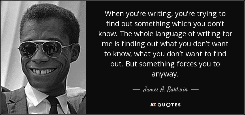 When you’re writing, you’re trying to find out something which you don’t know. The whole language of writing for me is finding out what you don’t want to know, what you don’t want to find out. But something forces you to anyway. - James A. Baldwin
