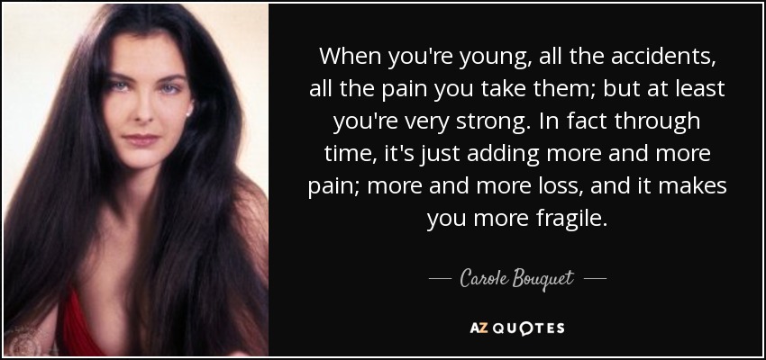 When you're young, all the accidents, all the pain you take them; but at least you're very strong. In fact through time, it's just adding more and more pain; more and more loss, and it makes you more fragile. - Carole Bouquet