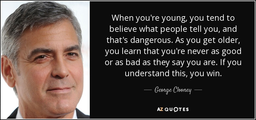 When you're young, you tend to believe what people tell you, and that's dangerous. As you get older, you learn that you're never as good or as bad as they say you are. If you understand this, you win. - George Clooney