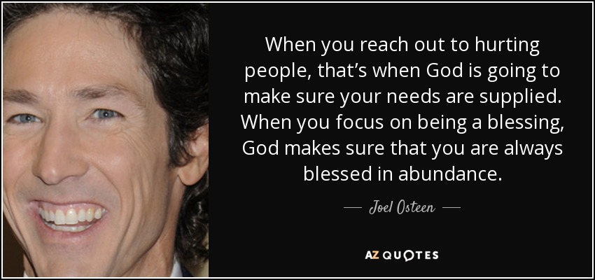 When you reach out to hurting people, that’s when God is going to make sure your needs are supplied. When you focus on being a blessing, God makes sure that you are always blessed in abundance. - Joel Osteen