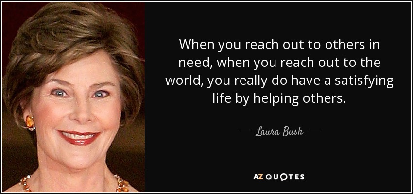 When you reach out to others in need, when you reach out to the world, you really do have a satisfying life by helping others. - Laura Bush