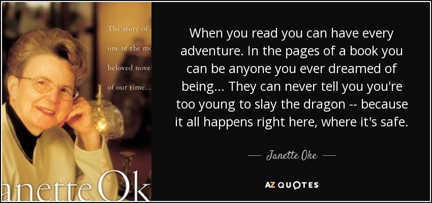When you read you can have every adventure. In the pages of a book you can be anyone you ever dreamed of being... They can never tell you you're too young to slay the dragon -- because it all happens right here, where it's safe. - Janette Oke
